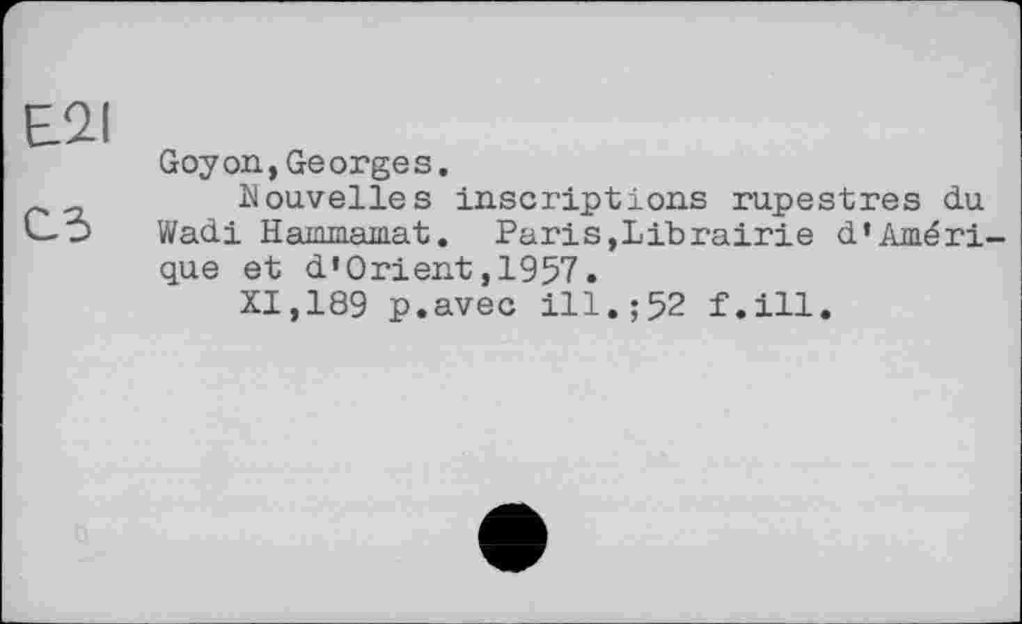 ﻿E2I
Goy on, Georges.
_	Nouvelles inscriptions rupestres du
Wadi Hammamat. Paris,Librairie d’Amérique et d’Orient,1957.
XI,189 p.avec ill.;52 f.ill.